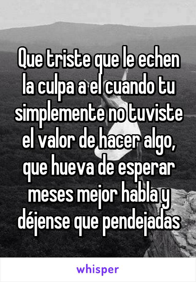 Que triste que le echen la culpa a el cuando tu simplemente no tuviste el valor de hacer algo, que hueva de esperar meses mejor habla y déjense que pendejadas