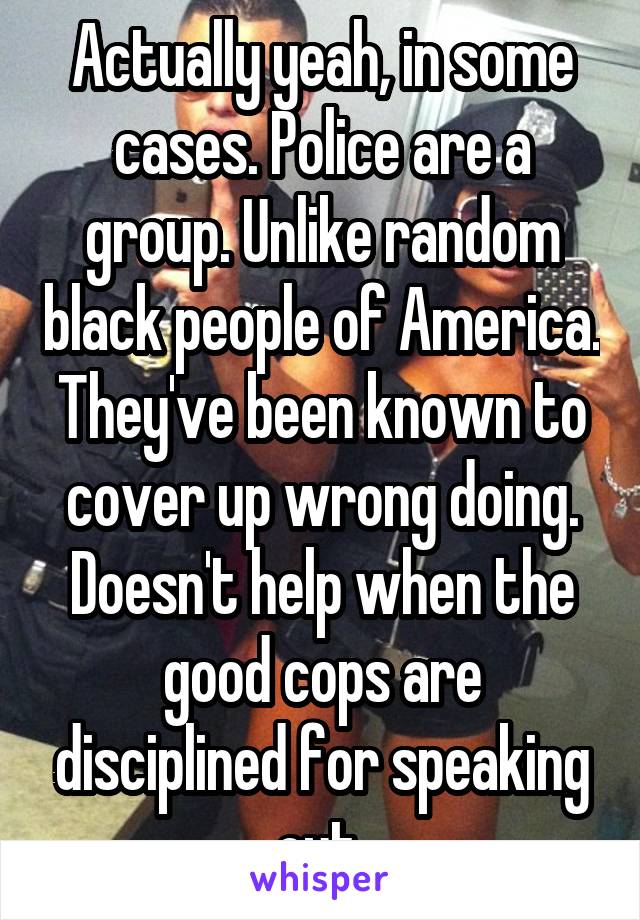 Actually yeah, in some cases. Police are a group. Unlike random black people of America. They've been known to cover up wrong doing. Doesn't help when the good cops are disciplined for speaking out.