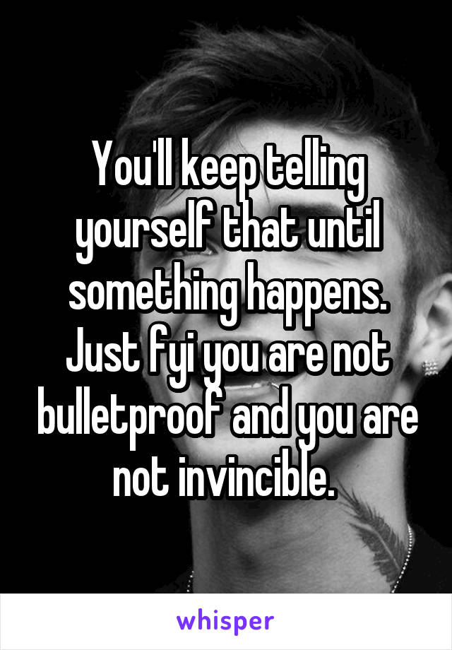 You'll keep telling yourself that until something happens. Just fyi you are not bulletproof and you are not invincible. 