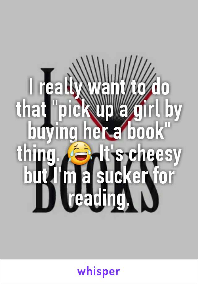 I really want to do that "pick up a girl by buying her a book" thing. 😂 It's cheesy but I'm a sucker for reading.