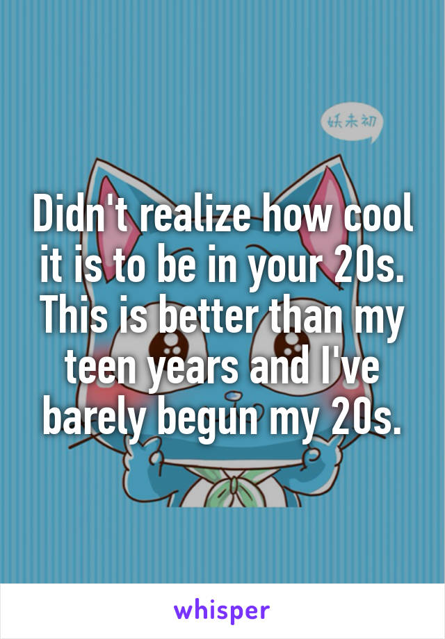 Didn't realize how cool it is to be in your 20s. This is better than my teen years and I've barely begun my 20s.