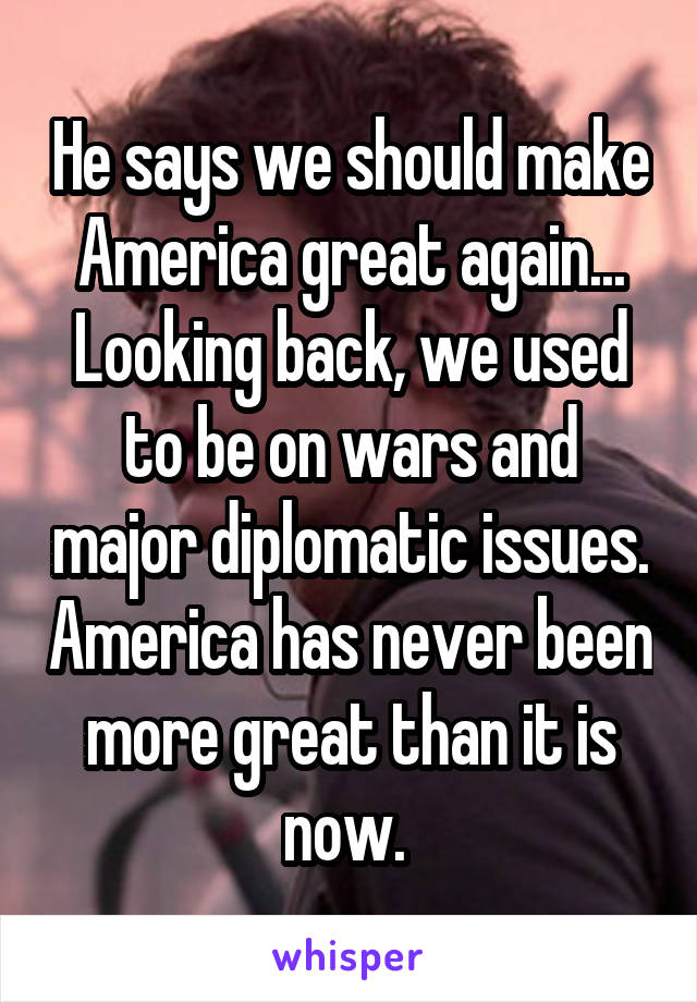 He says we should make America great again... Looking back, we used to be on wars and major diplomatic issues. America has never been more great than it is now. 