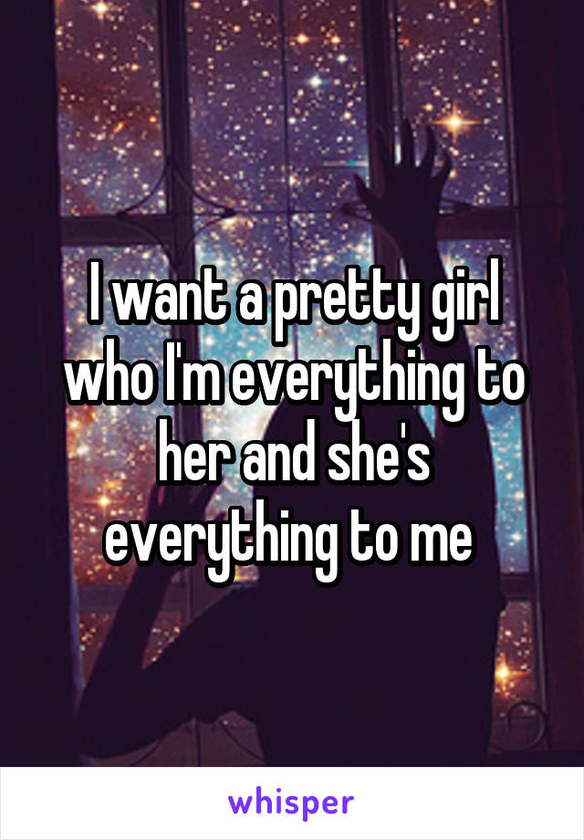 I want a pretty girl who I'm everything to her and she's everything to me 