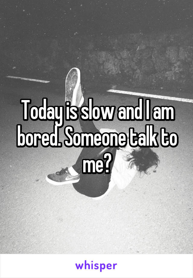 Today is slow and I am bored. Someone talk to me?