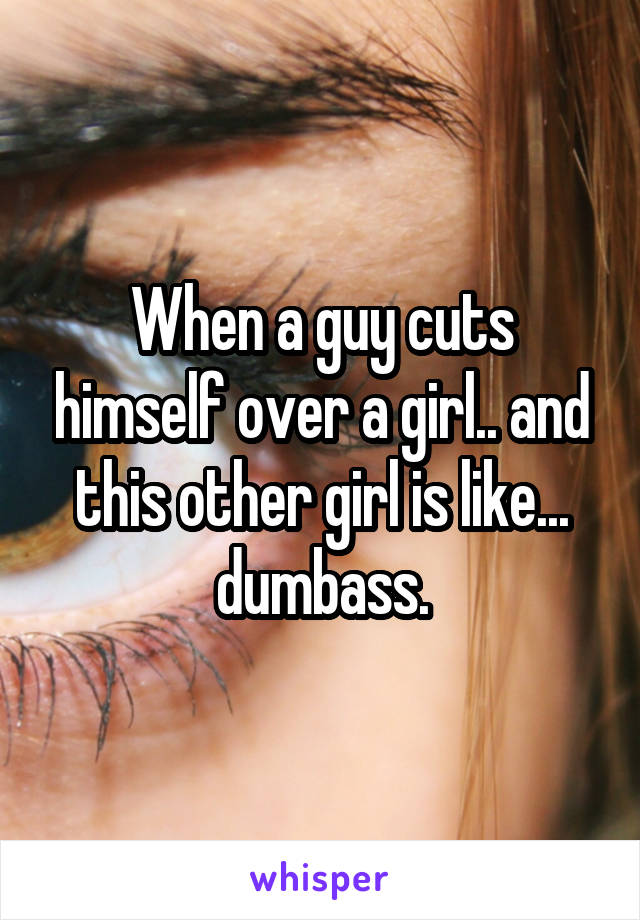 When a guy cuts himself over a girl.. and this other girl is like... dumbass.