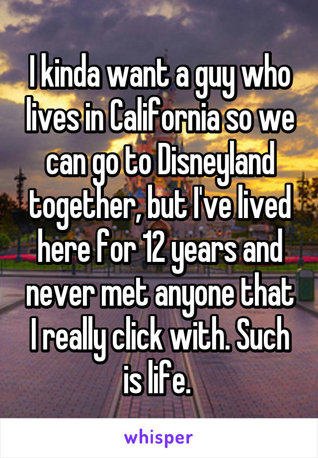 I kinda want a guy who lives in California so we can go to Disneyland together, but I've lived here for 12 years and never met anyone that I really click with. Such is life. 