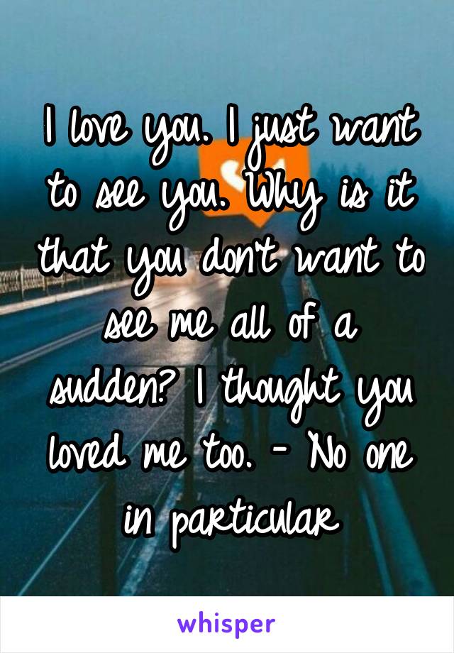 I love you. I just want to see you. Why is it that you don't want to see me all of a sudden? I thought you loved me too. - No one in particular