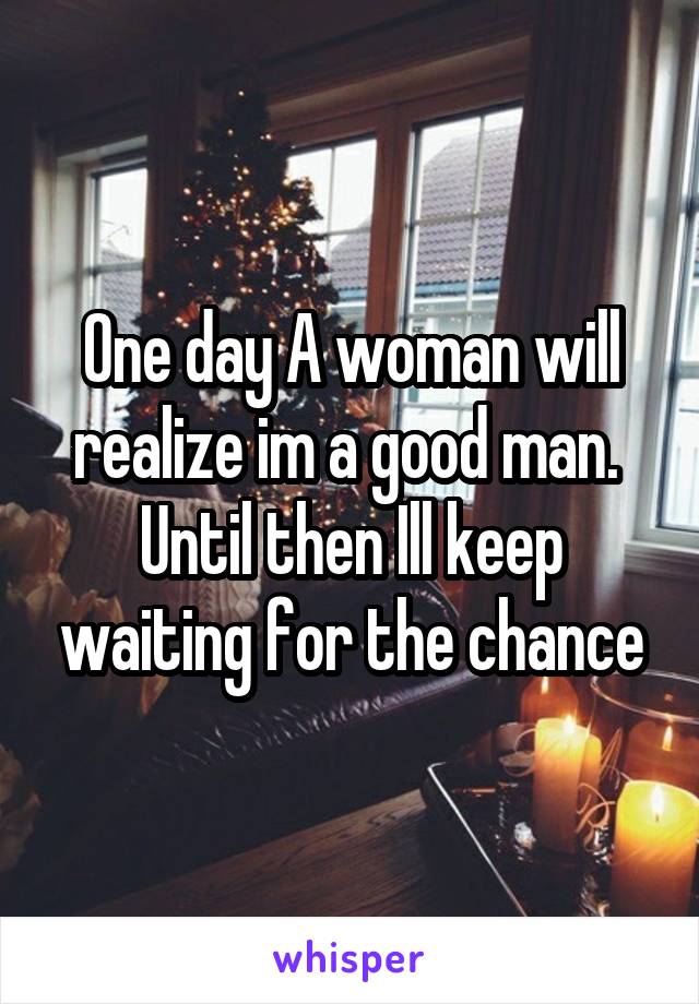 One day A woman will realize im a good man. 
Until then Ill keep waiting for the chance