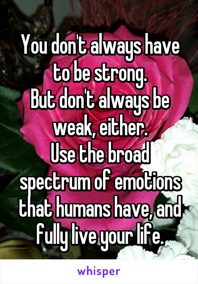 You don't always have to be strong.
But don't always be weak, either.
Use the broad spectrum of emotions that humans have, and fully live your life.