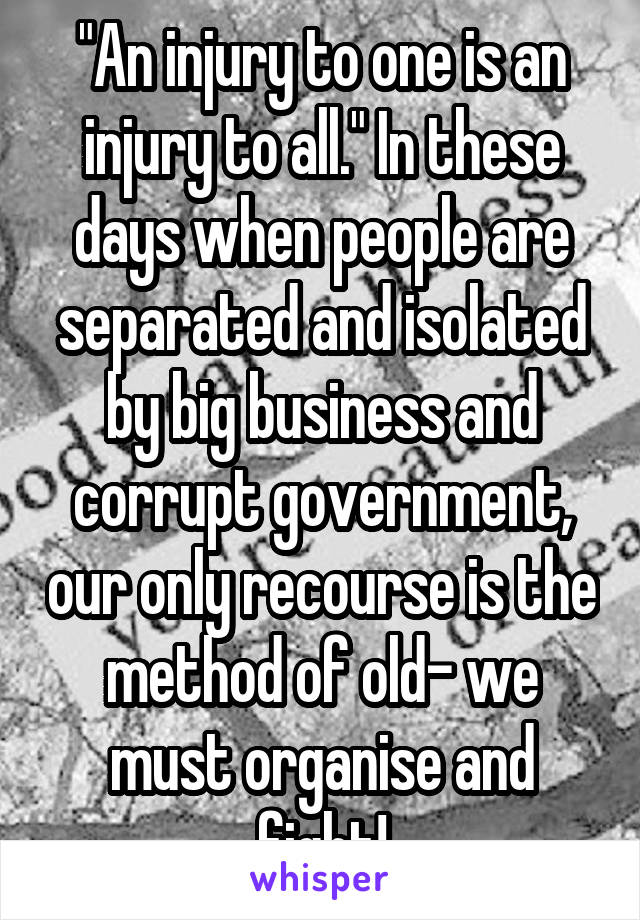 "An injury to one is an injury to all." In these days when people are separated and isolated by big business and corrupt government, our only recourse is the method of old- we must organise and fight!