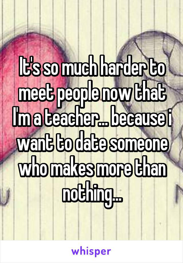 It's so much harder to meet people now that I'm a teacher... because i want to date someone who makes more than nothing...