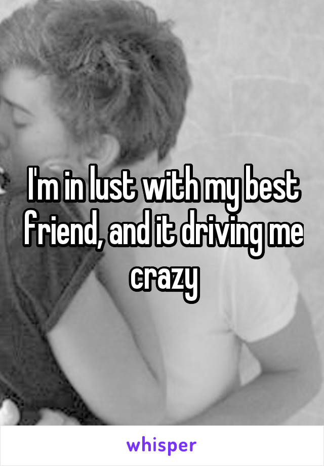 I'm in lust with my best friend, and it driving me crazy