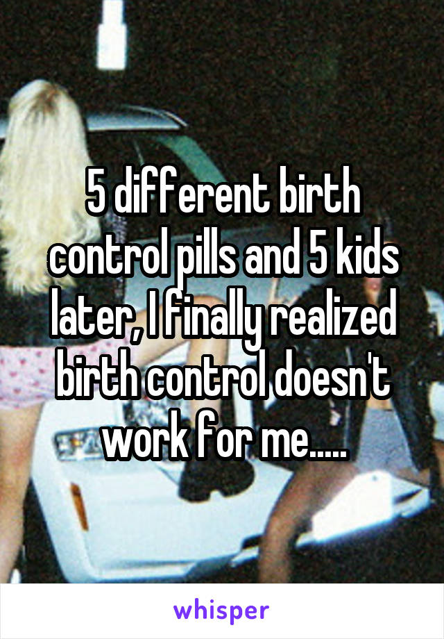 5 different birth control pills and 5 kids later, I finally realized birth control doesn't work for me.....