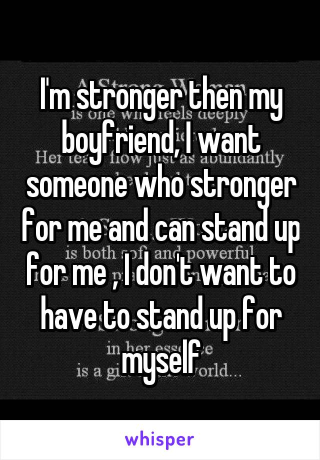 I'm stronger then my boyfriend, I want someone who stronger for me and can stand up for me , I don't want to have to stand up for myself