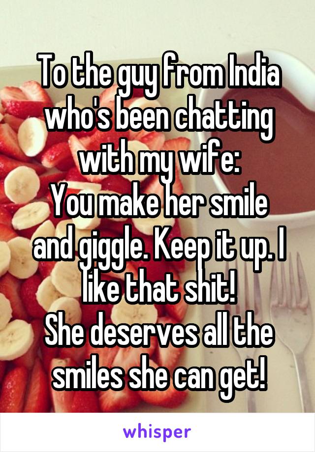 To the guy from India who's been chatting with my wife:
You make her smile and giggle. Keep it up. I like that shit!
She deserves all the smiles she can get!