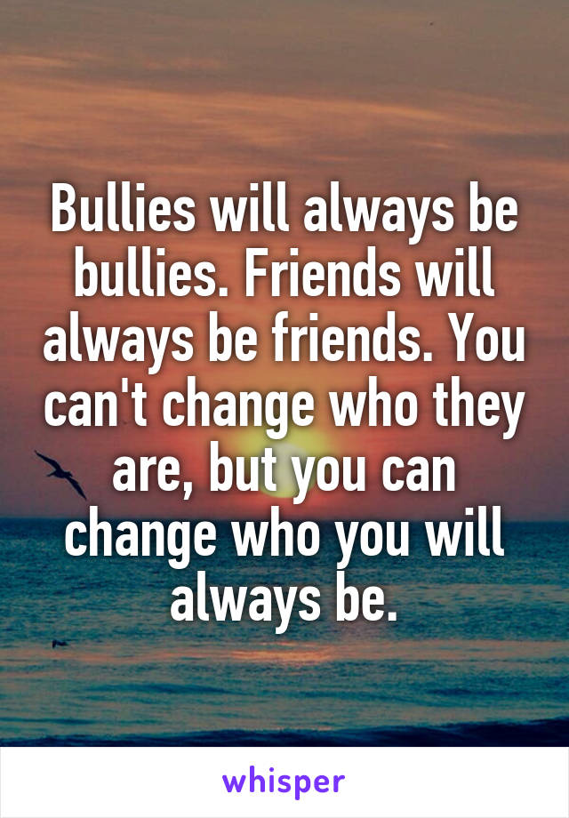 Bullies will always be bullies. Friends will always be friends. You can't change who they are, but you can change who you will always be.