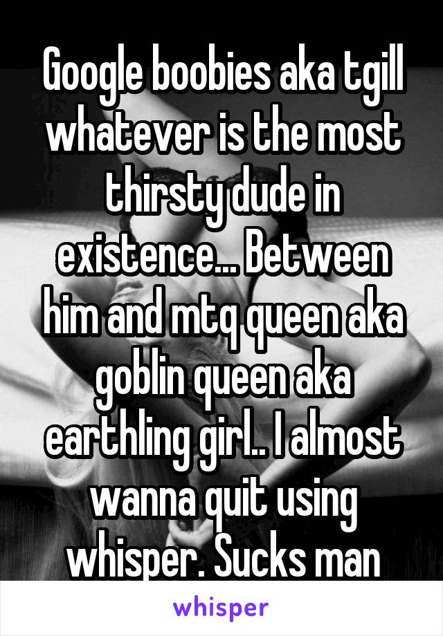 Google boobies aka tgill whatever is the most thirsty dude in existence... Between him and mtq queen aka goblin queen aka earthling girl.. I almost wanna quit using whisper. Sucks man