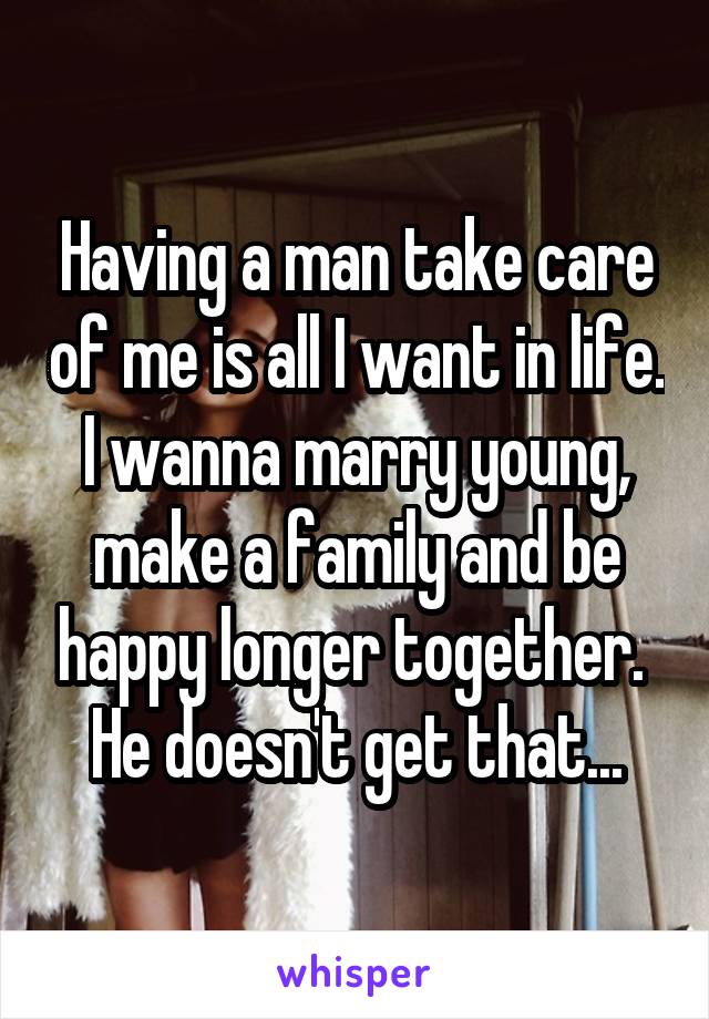 Having a man take care of me is all I want in life. I wanna marry young, make a family and be happy longer together.  He doesn't get that...