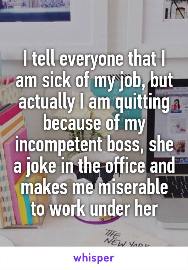 I tell everyone that I am sick of my job, but actually I am quitting because of my incompetent boss, she a joke in the office and makes me miserable to work under her