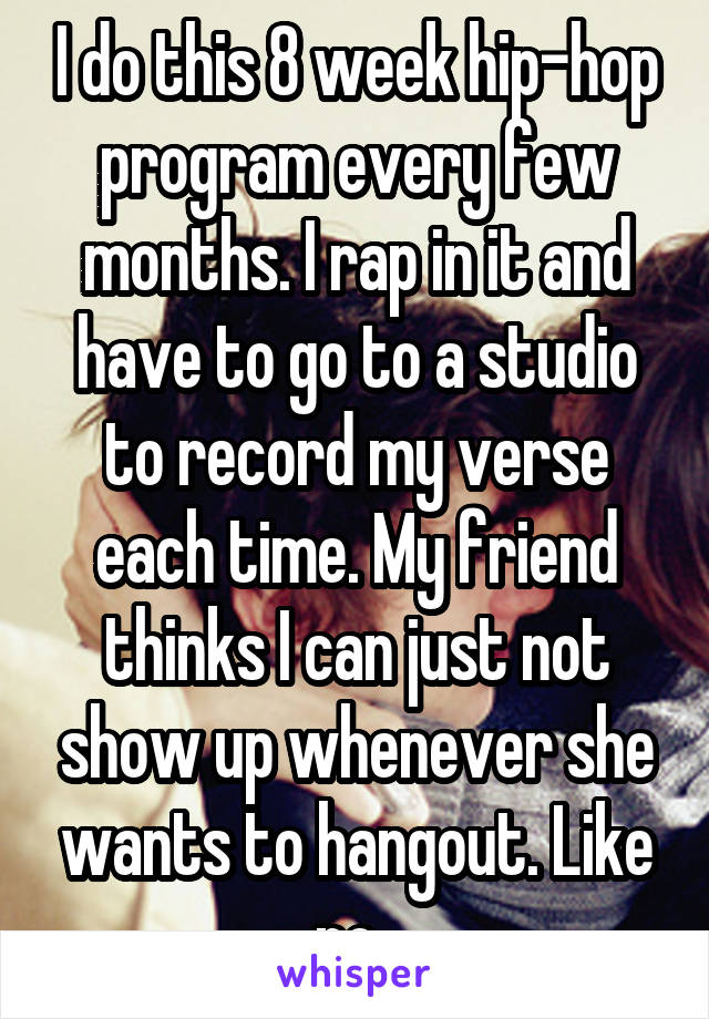 I do this 8 week hip-hop program every few months. I rap in it and have to go to a studio to record my verse each time. My friend thinks I can just not show up whenever she wants to hangout. Like no..