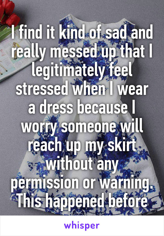 I find it kind of sad and really messed up that I legitimately feel stressed when I wear a dress because I worry someone will reach up my skirt without any permission or warning. This happened before