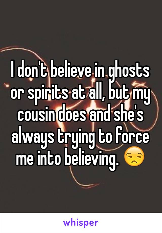 I don't believe in ghosts or spirits at all, but my cousin does and she's always trying to force me into believing. 😒