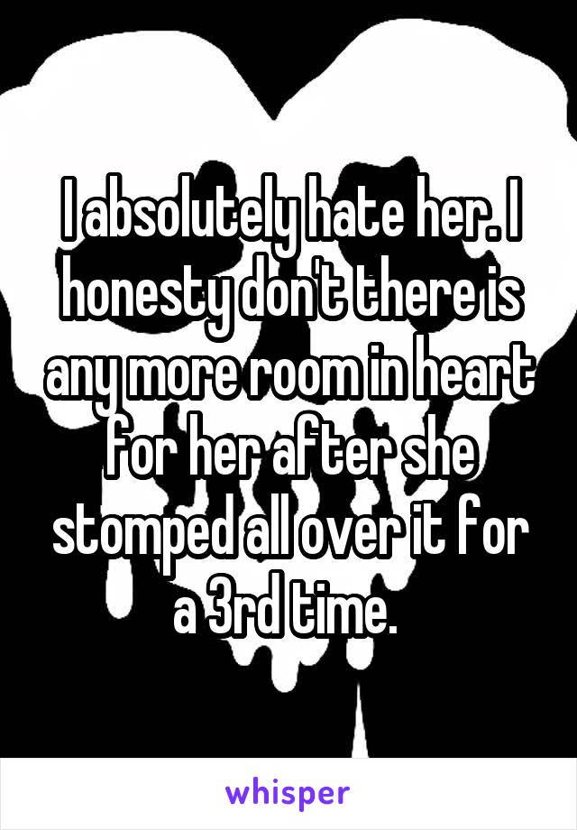 I absolutely hate her. I honesty don't there is any more room in heart for her after she stomped all over it for a 3rd time. 