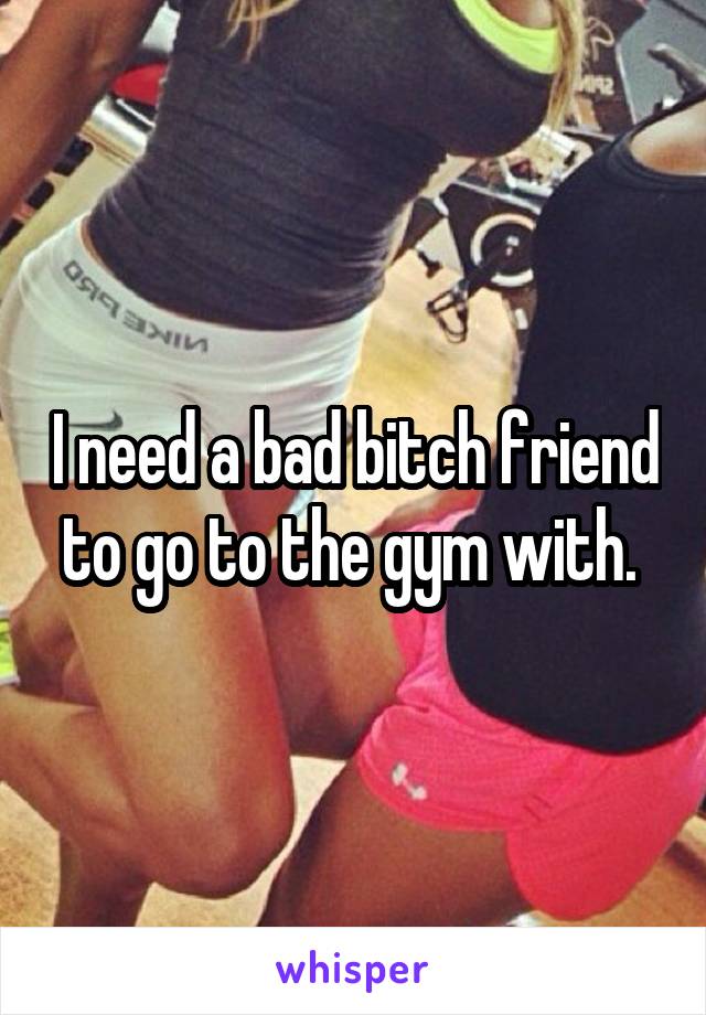 I need a bad bitch friend to go to the gym with. 