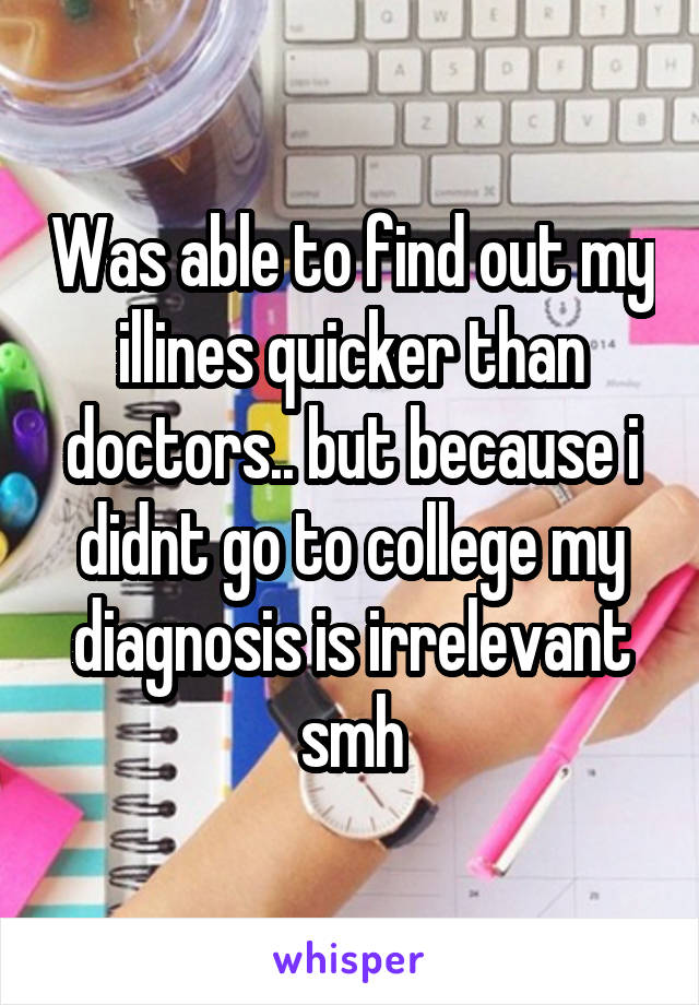 Was able to find out my illines quicker than doctors.. but because i didnt go to college my diagnosis is irrelevant smh