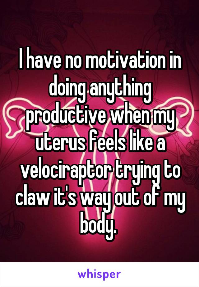 I have no motivation in doing anything productive when my uterus feels like a velociraptor trying to claw it's way out of my body. 