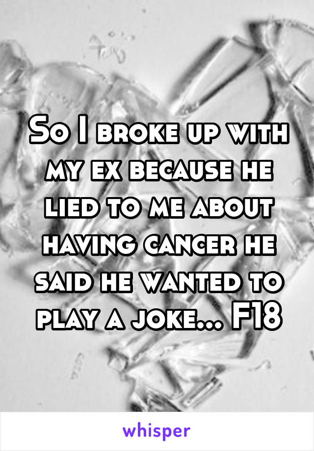 So I broke up with my ex because he lied to me about having cancer he said he wanted to play a joke... F18