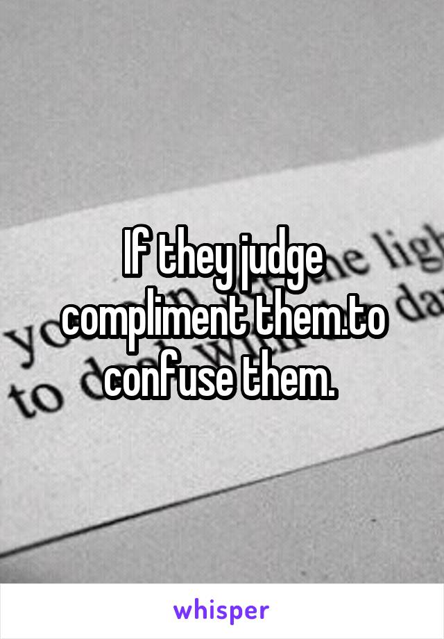 If they judge compliment them.to confuse them. 