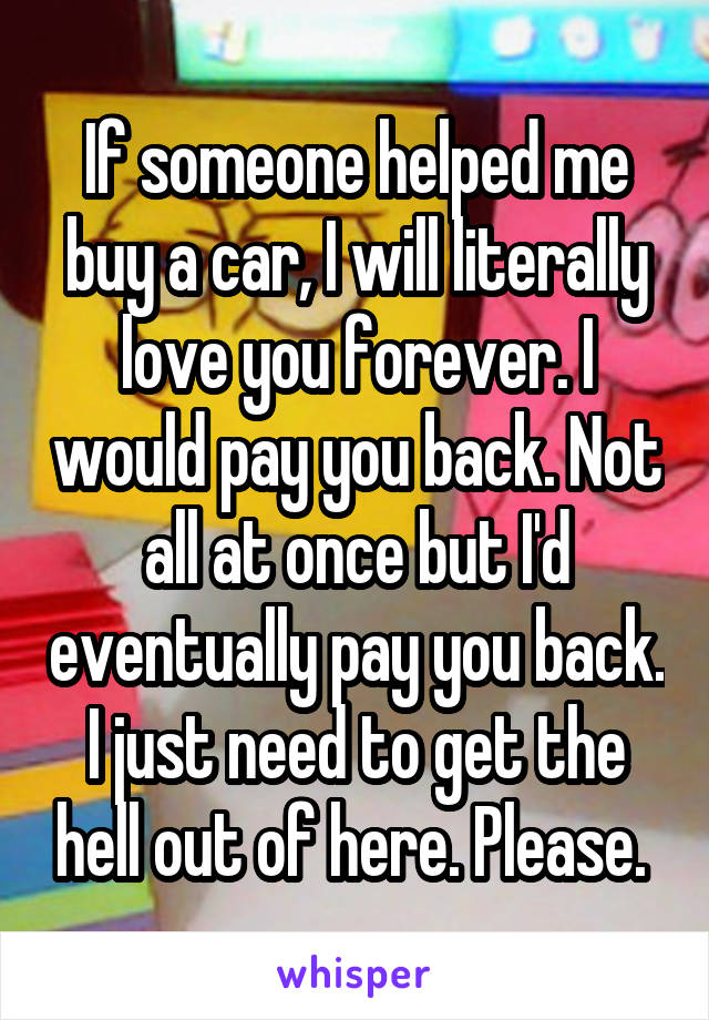 If someone helped me buy a car, I will literally love you forever. I would pay you back. Not all at once but I'd eventually pay you back. I just need to get the hell out of here. Please. 