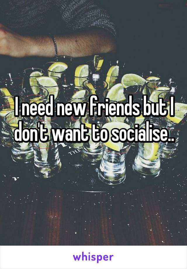 I need new friends but I don't want to socialise.. 