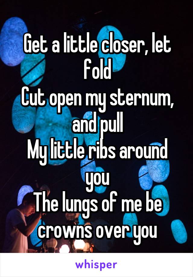 Get a little closer, let fold
Cut open my sternum, and pull
My little ribs around you
The lungs of me be crowns over you