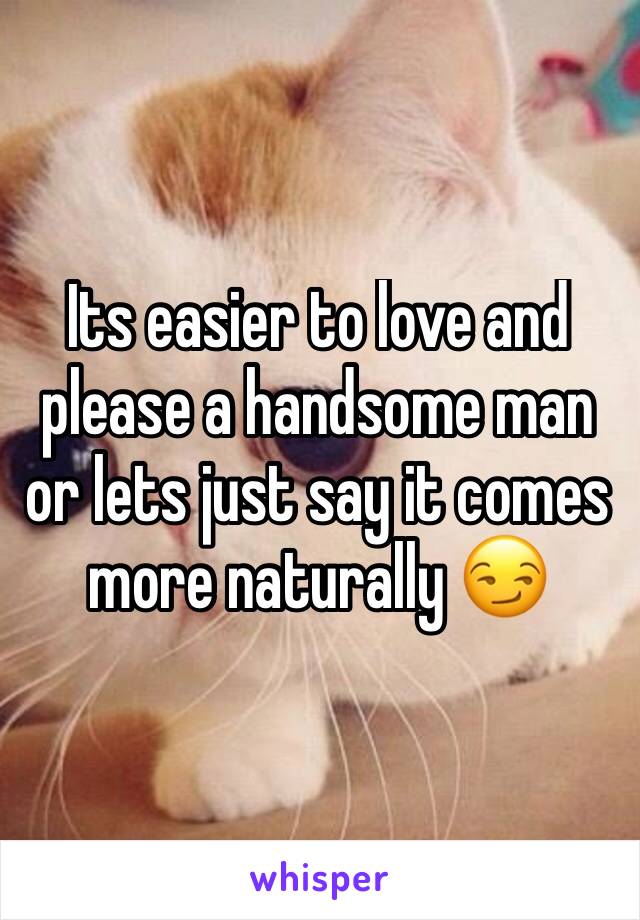 Its easier to love and please a handsome man or lets just say it comes more naturally 😏