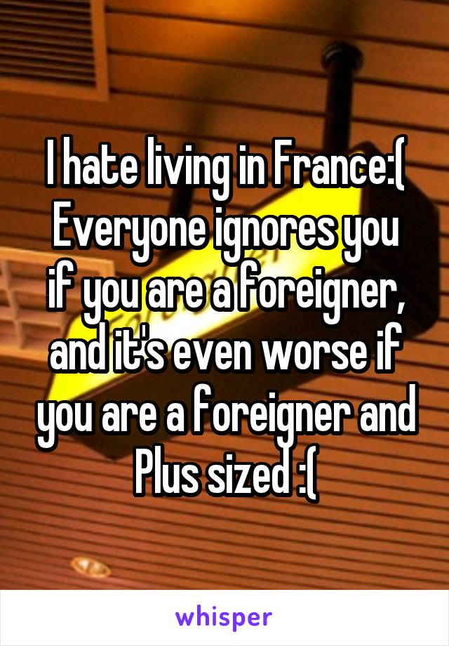 I hate living in France:(
Everyone ignores you if you are a foreigner, and it's even worse if you are a foreigner and Plus sized :(