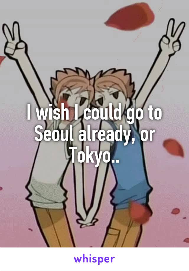 I wish I could go to Seoul already, or Tokyo..