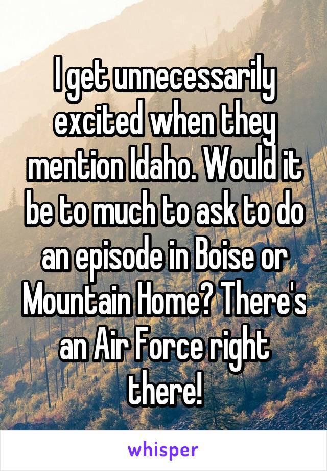 I get unnecessarily excited when they mention Idaho. Would it be to much to ask to do an episode in Boise or Mountain Home? There's an Air Force right there!