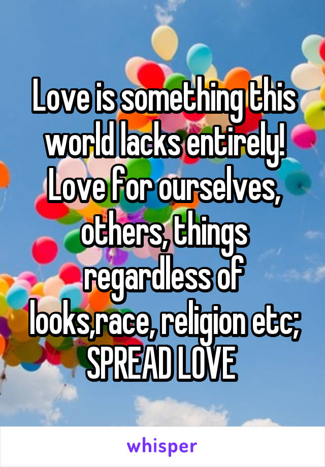 Love is something this world lacks entirely! Love for ourselves, others, things regardless of looks,race, religion etc; SPREAD LOVE 