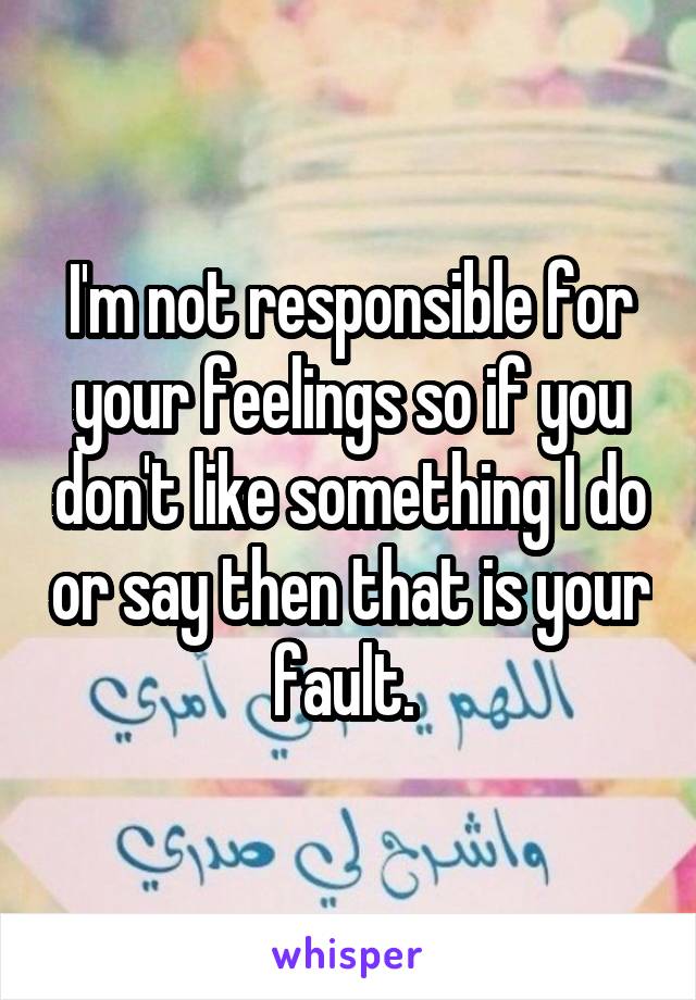 I'm not responsible for your feelings so if you don't like something I do or say then that is your fault. 