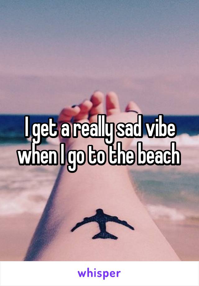 I get a really sad vibe when I go to the beach 