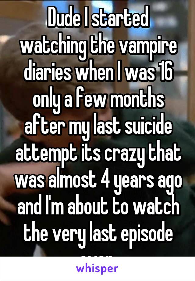 Dude I started watching the vampire diaries when I was 16 only a few months after my last suicide attempt its crazy that was almost 4 years ago and I'm about to watch the very last episode ever 