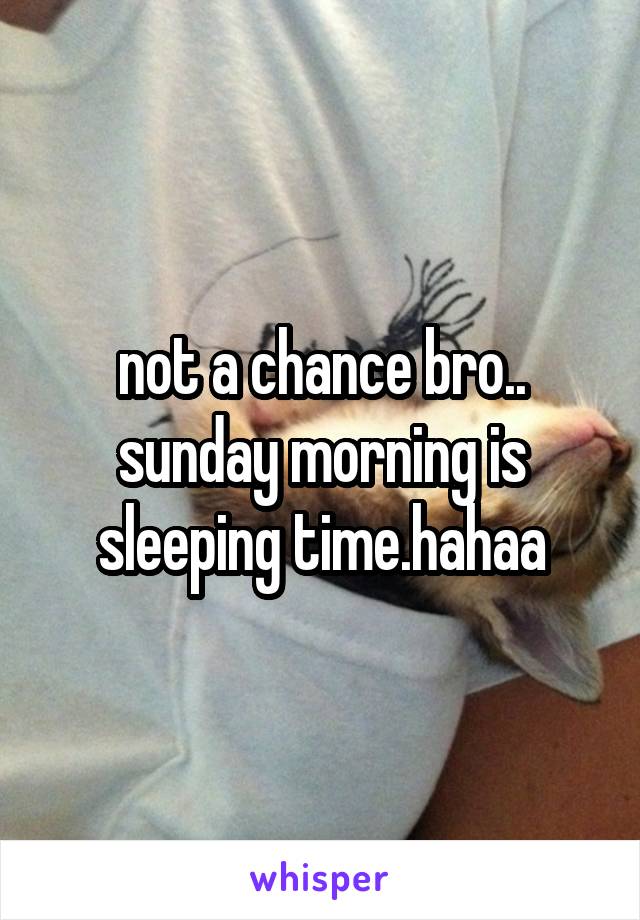 not a chance bro..
sunday morning is sleeping time.hahaa