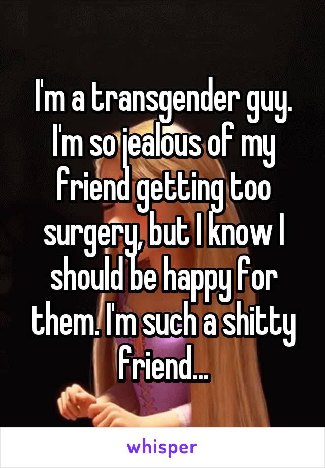 I'm a transgender guy. I'm so jealous of my friend getting too surgery, but I know I should be happy for them. I'm such a shitty friend...