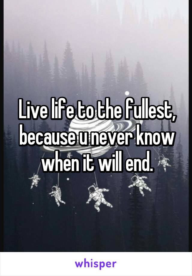 Live life to the fullest, because u never know when it will end.