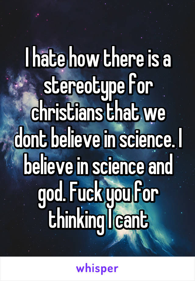 I hate how there is a stereotype for christians that we dont believe in science. I believe in science and god. Fuck you for thinking I cant