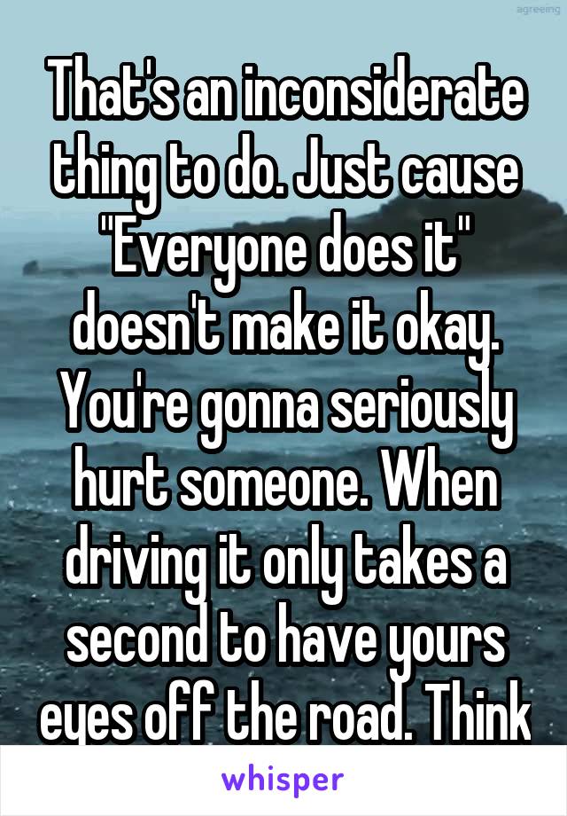 That's an inconsiderate thing to do. Just cause "Everyone does it" doesn't make it okay. You're gonna seriously hurt someone. When driving it only takes a second to have yours eyes off the road. Think