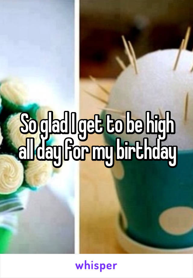 So glad I get to be high all day for my birthday