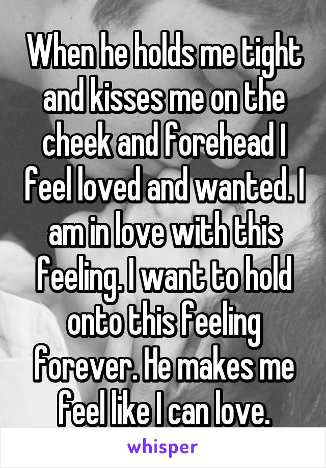 When he holds me tight and kisses me on the cheek and forehead I feel loved and wanted. I am in love with this feeling. I want to hold onto this feeling forever. He makes me feel like I can love.